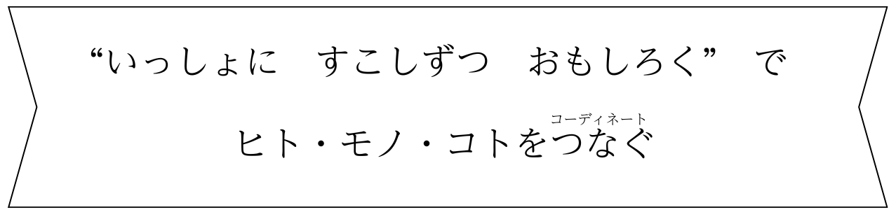 いっしょに　すこしずつ　おもしろくで ヒト・モノ・コトをつなぐ（コーディネート）